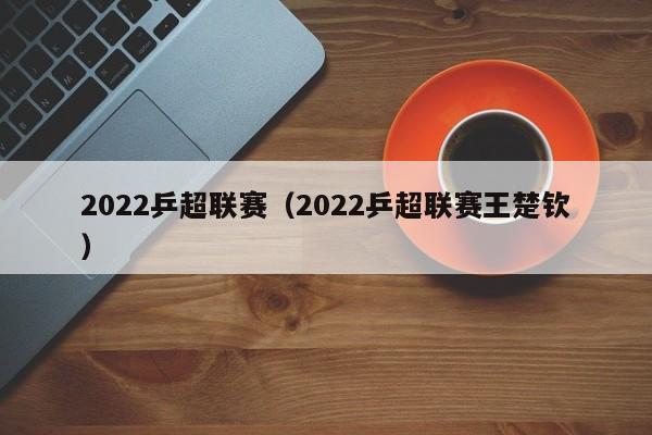 2022乒超联赛（2022乒超联赛王楚钦）